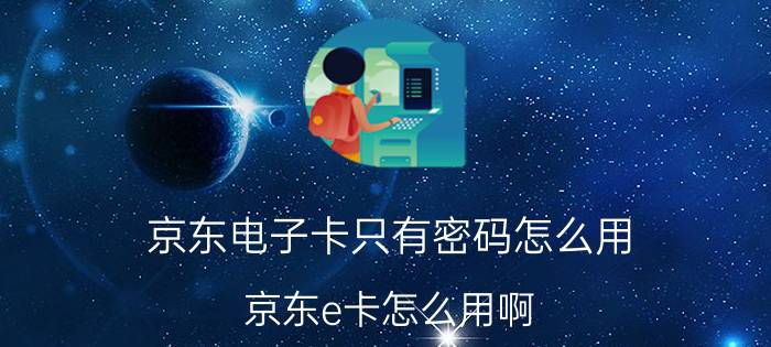 京东电子卡只有密码怎么用 京东e卡怎么用啊？